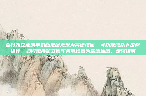 要将凯立德的车机版地图更换为高德地图,可以按照以下步骤进行,如何更换凯立德车机版地图为高德地图,步骤指南