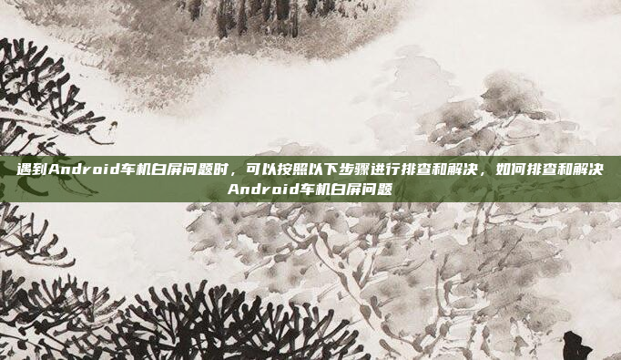 遇到Android车机白屏问题时，可以按照以下步骤进行排查和解决，如何排查和解决Android车机白屏问题