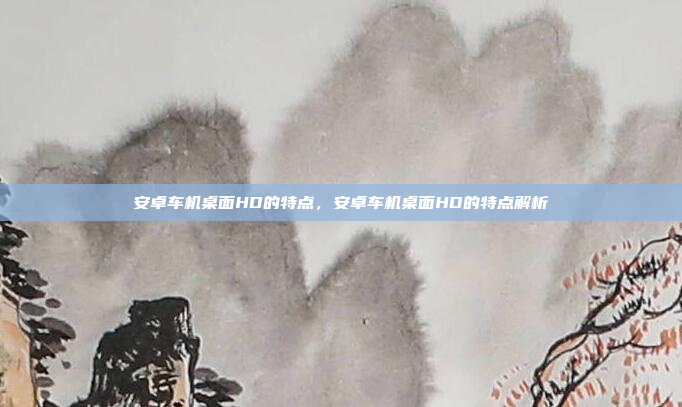 安卓车机桌面HD的特点,安卓车机桌面HD的特点解析