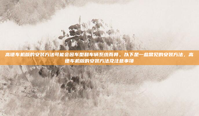 高德车机版的安装方法可能会因车型和车辆系统而异。以下是一些常见的安装方法,高德车机版的安装方法及注意事项