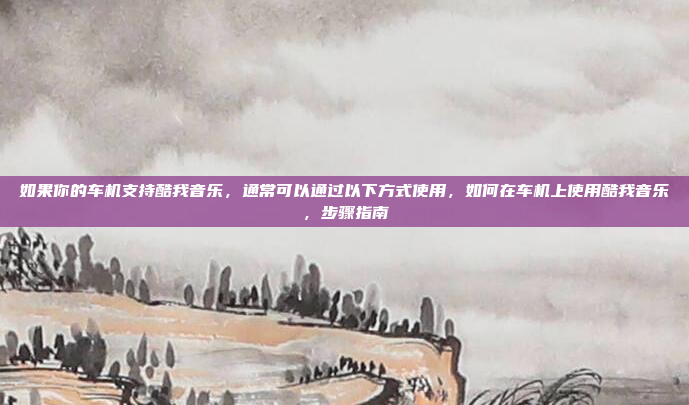如果你的车机支持酷我音乐,通常可以通过以下方式使用,如何在车机上使用酷我音乐,步骤指南