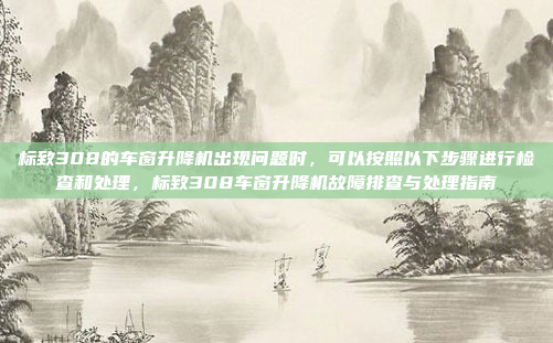 标致308的车窗升降机出现问题时,可以按照以下步骤进行检查和处理,标致308车窗升降机故障排查与处理指南