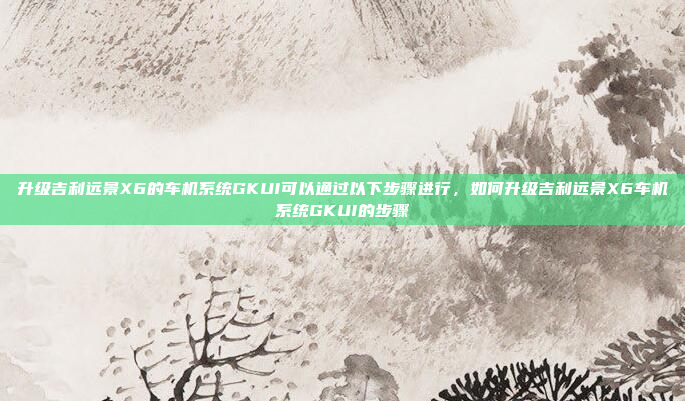升级吉利远景X6的车机系统GKUI可以通过以下步骤进行,如何升级吉利远景X6车机系统GKUI的步骤