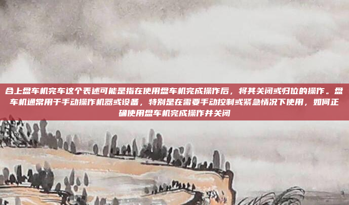合上盘车机完车这个表述可能是指在使用盘车机完成操作后,将其关闭或归位的操作。盘车机通常用于手动操作机器或设备,特别是在需要手动控制或紧急情况下使用,如何正确使用盘车机完成操作并关闭