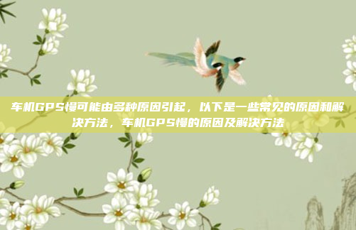 车机GPS慢可能由多种原因引起,以下是一些常见的原因和解决方法,车机GPS慢的原因及解决方法