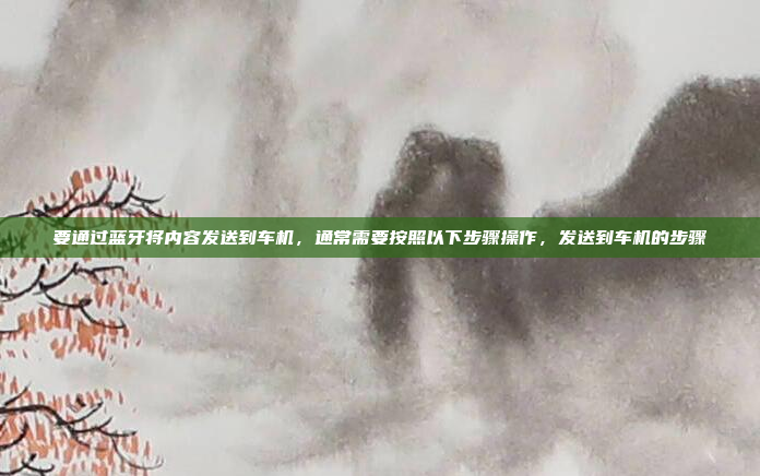 要通过蓝牙将内容发送到车机,通常需要按照以下步骤操作,发送到车机的步骤
