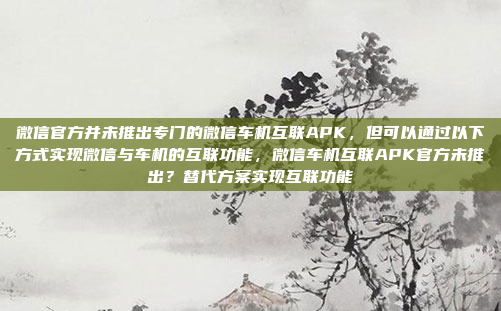 微信官方并未推出专门的微信车机互联APK，但可以通过以下方式实现微信与车机的互联功能，微信车机互联APK官方未推出？替代方案实现互联功能