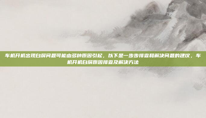车机开机出现白屏问题可能由多种原因引起,以下是一步步排查和解决问题的建议,车机开机白屏原因排查及解决方法