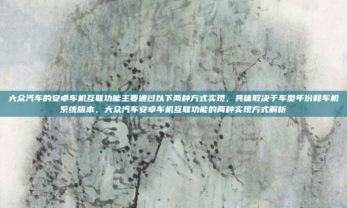 大众汽车的安卓车机互联功能主要通过以下两种方式实现,具体取决于车型年份和车机系统版本,大众汽车安卓车机互联功能的两种实现方式解析