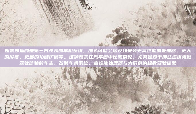 如果你指的是第三方改装的车机系统，那么可能会涉及到安装更高性能的处理器、更大的屏幕、更多的功能扩展等。这种改装在汽车圈中比较常见，尤其是对于那些追求极致驾驶体验的车主，改装车机系统，高性能处理器与大屏幕的极致驾驶体验
