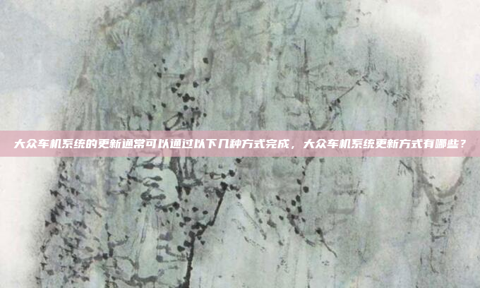 大众车机系统的更新通常可以通过以下几种方式完成,大众车机系统更新方式有哪些?