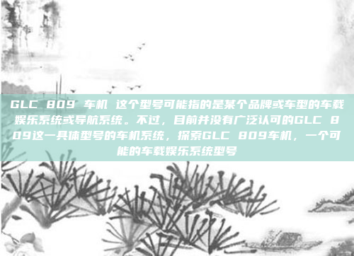 GLC 809 车机 这个型号可能指的是某个品牌或车型的车载娱乐系统或导航系统。不过,目前并没有广泛认可的GLC 809这一具体型号的车机系统,探索GLC 809车机,一个可能的车载娱乐系统型号