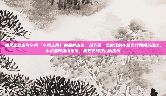 如果您想查询车机（车载主机）的品牌信息，以下是一些常见的车机品牌和相关建议，车机品牌查询指南，常见品牌及选购建议
