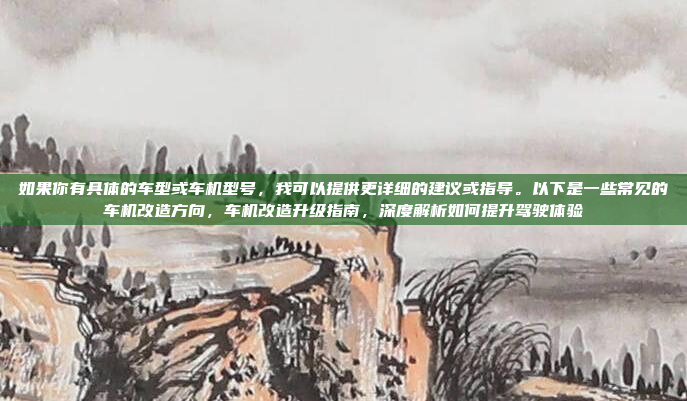 如果你有具体的车型或车机型号,我可以提供更详细的建议或指导。以下是一些常见的车机改造方向,车机改造升级指南,深度解析如何提升驾驶体验