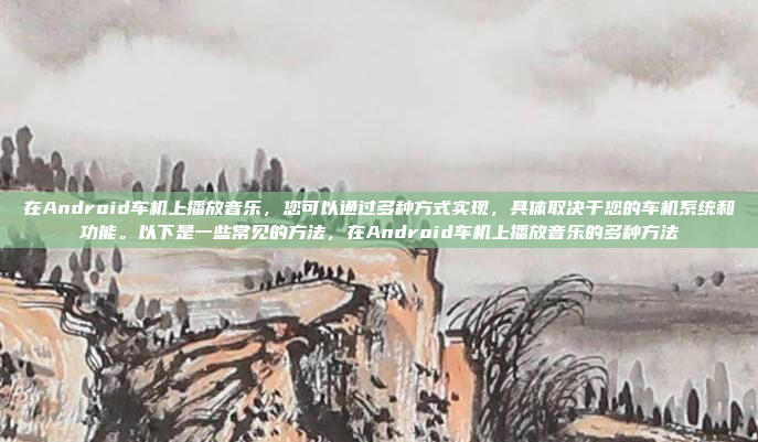 在Android车机上播放音乐，您可以通过多种方式实现，具体取决于您的车机系统和功能。以下是一些常见的方法，在Android车机上播放音乐的多种方法