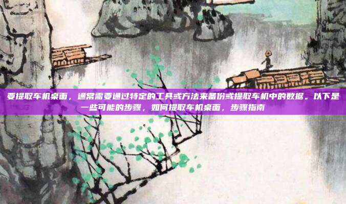 要提取车机桌面,通常需要通过特定的工具或方法来备份或提取车机中的数据。以下是一些可能的步骤,如何提取车机桌面,步骤指南