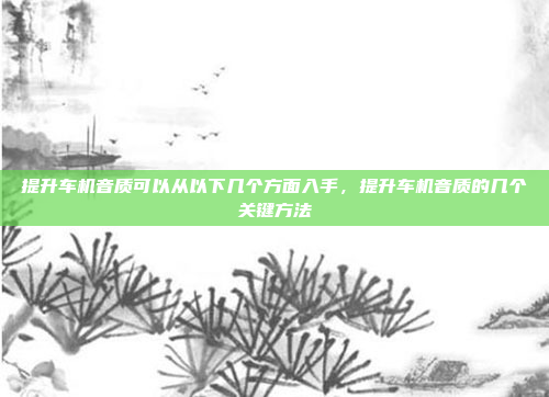 提升车机音质可以从以下几个方面入手,提升车机音质的几个关键方法