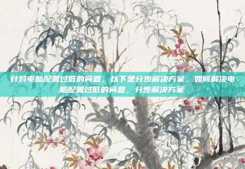 针对电脑配置过低的问题,以下是分步解决方案,如何解决电脑配置过低的问题,分步解决方案