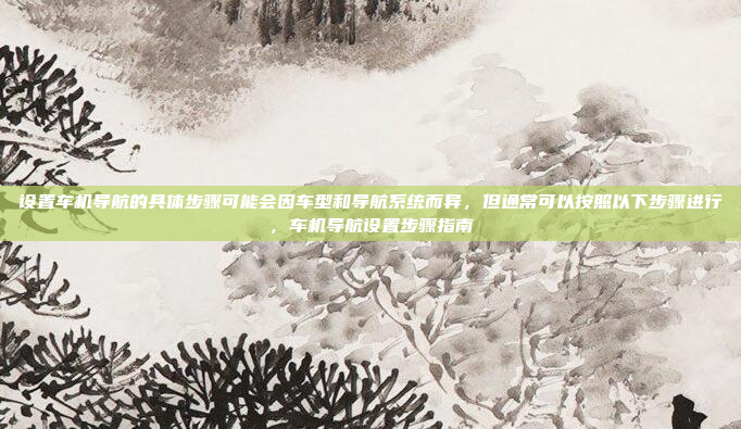 设置车机导航的具体步骤可能会因车型和导航系统而异,但通常可以按照以下步骤进行,车机导航设置步骤指南