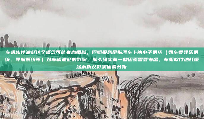 车机软件油耗这个概念可能有点模糊,但如果您是指汽车上的电子系统(如车载娱乐系统、导航系统等)对车辆油耗的影响,那么确实有一些因素需要考虑,车机软件油耗概念解析及影响因素分析