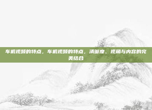 车机视频的特点,车机视频的特点,清晰度、视角与内容的完美结合