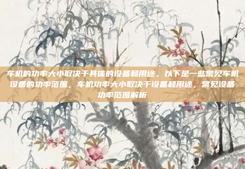 车机的功率大小取决于具体的设备和用途。以下是一些常见车机设备的功率范围，车机功率大小取决于设备和用途，常见设备功率范围解析