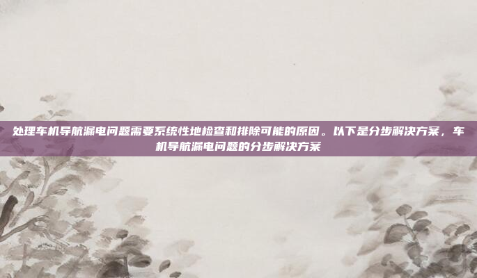 处理车机导航漏电问题需要系统性地检查和排除可能的原因。以下是分步解决方案,车机导航漏电问题的分步解决方案