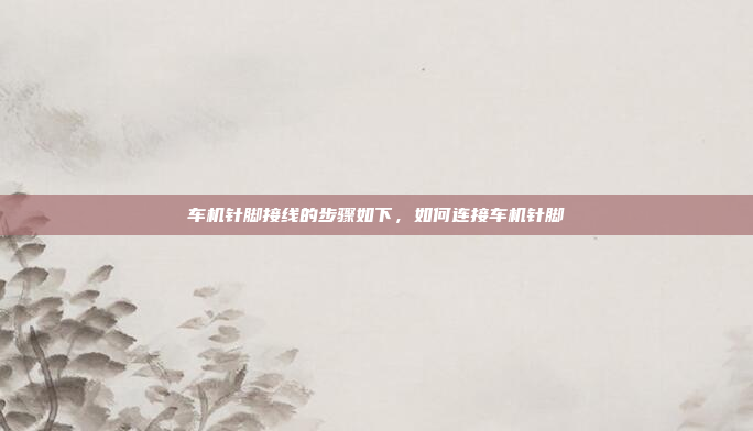 车机针脚接线的步骤如下,如何连接车机针脚