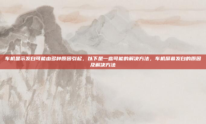 车机显示发白可能由多种原因引起,以下是一些可能的解决方法,车机屏幕发白的原因及解决方法