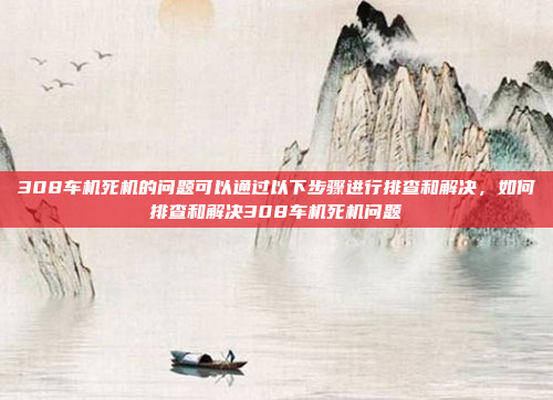 308车机死机的问题可以通过以下步骤进行排查和解决,如何排查和解决308车机死机问题