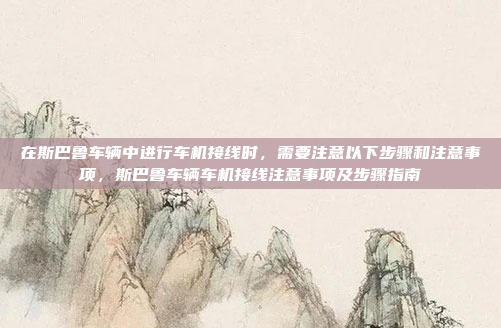 在斯巴鲁车辆中进行车机接线时,需要注意以下步骤和注意事项,斯巴鲁车辆车机接线注意事项及步骤指南