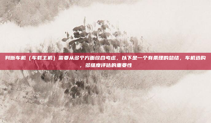 判断车机(车载主机)需要从多个方面综合考虑,以下是一个有条理的总结,车机选购,多维度评估的重要性