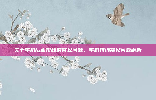 关于车机后面排线的常见问题,车机排线常见问题解析