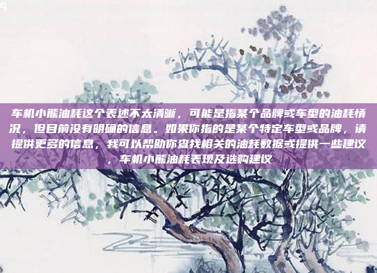 车机小熊油耗这个表述不太清晰，可能是指某个品牌或车型的油耗情况，但目前没有明确的信息。如果你指的是某个特定车型或品牌，请提供更多的信息，我可以帮助你查找相关的油耗数据或提供一些建议，车机小熊油耗表现及选购建议