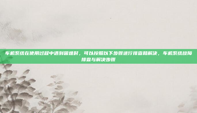 车机系统在使用过程中遇到困难时,可以按照以下步骤进行排查和解决,车机系统故障排查与解决步骤