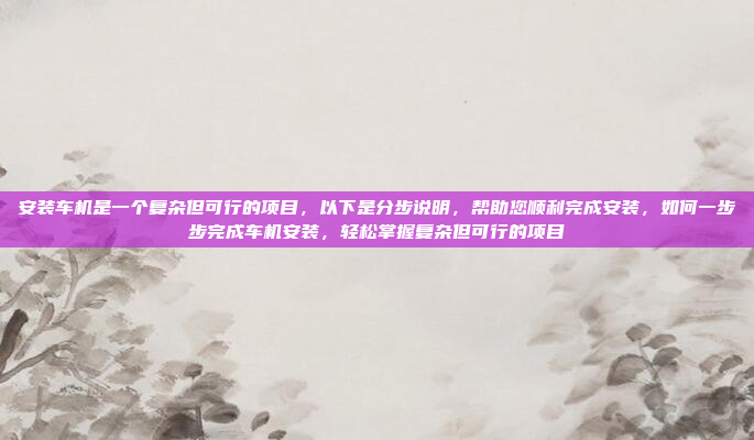 安装车机是一个复杂但可行的项目,以下是分步说明,帮助您顺利完成安装,如何一步步完成车机安装,轻松掌握复杂但可行的项目