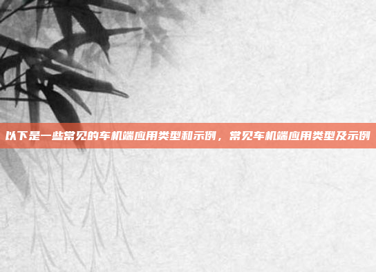 以下是一些常见的车机端应用类型和示例,常见车机端应用类型及示例