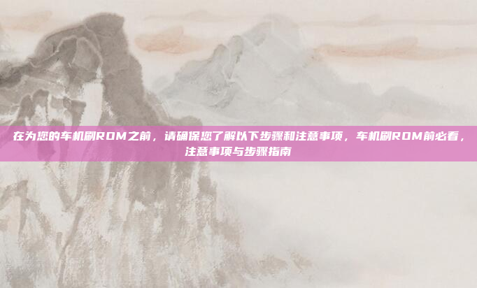 在为您的车机刷ROM之前,请确保您了解以下步骤和注意事项,车机刷ROM前必看,注意事项与步骤指南