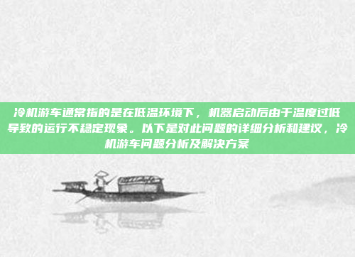 冷机游车通常指的是在低温环境下,机器启动后由于温度过低导致的运行不稳定现象。以下是对此问题的详细分析和建议,冷机游车问题分析及解决方案