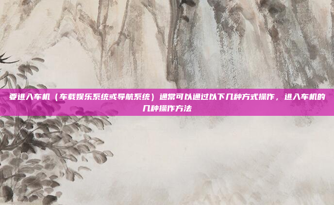 要进入车机(车载娱乐系统或导航系统)通常可以通过以下几种方式操作,进入车机的几种操作方法