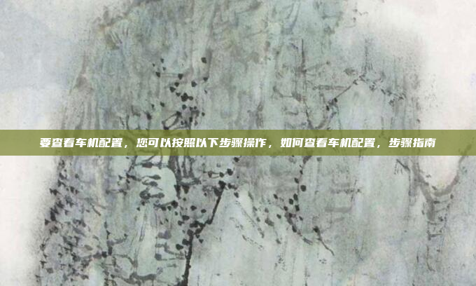 要查看车机配置,您可以按照以下步骤操作,如何查看车机配置,步骤指南