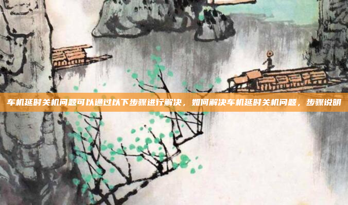 车机延时关机问题可以通过以下步骤进行解决,如何解决车机延时关机问题,步骤说明