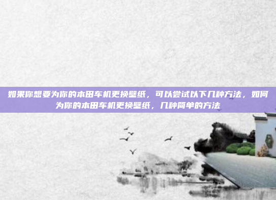 如果你想要为你的本田车机更换壁纸,可以尝试以下几种方法,如何为你的本田车机更换壁纸,几种简单的方法