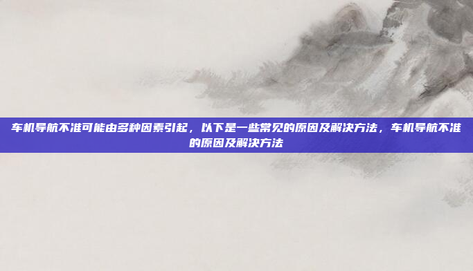 车机导航不准可能由多种因素引起,以下是一些常见的原因及解决方法,车机导航不准的原因及解决方法