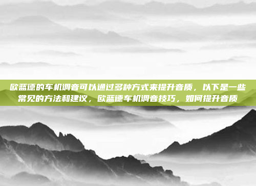 欧蓝德的车机调音可以通过多种方式来提升音质，以下是一些常见的方法和建议，欧蓝德车机调音技巧，如何提升音质