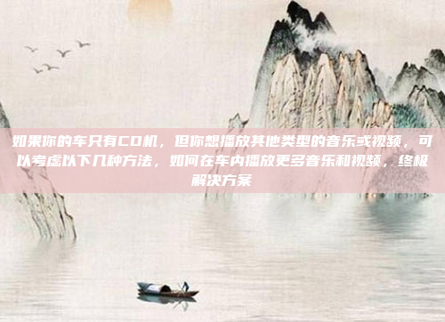 如果你的车只有CD机,但你想播放其他类型的音乐或视频,可以考虑以下几种方法,如何在车内播放更多音乐和视频,终极解决方案