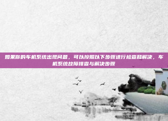 如果你的车机系统出现问题,可以按照以下步骤进行检查和解决,车机系统故障排查与解决步骤