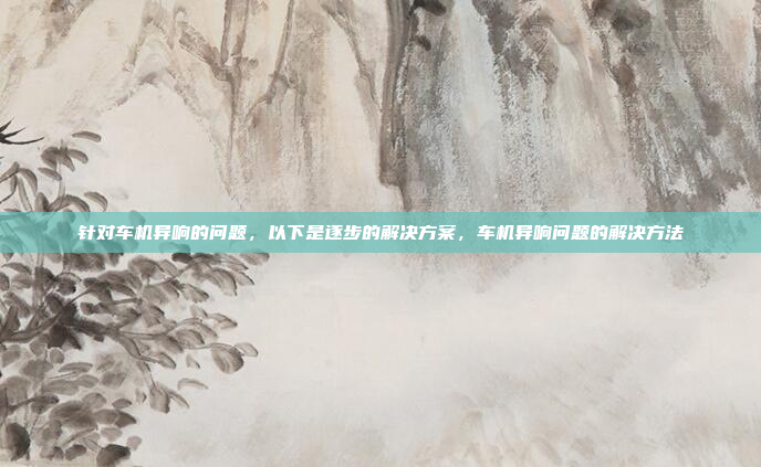 针对车机异响的问题,以下是逐步的解决方案,车机异响问题的解决方法