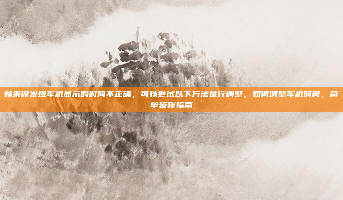 如果你发现车机显示的时间不正确,可以尝试以下方法进行调整,如何调整车机时间,简单步骤指南