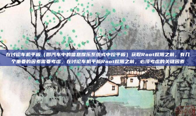 在讨论车机平板(即汽车中的信息娱乐系统或中控平板)获取Root权限之前,有几个重要的因素需要考虑,在讨论车机平板Root权限之前,必须考虑的关键因素